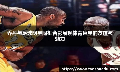 乔丹与足球明星同框合影展现体育巨星的友谊与魅力