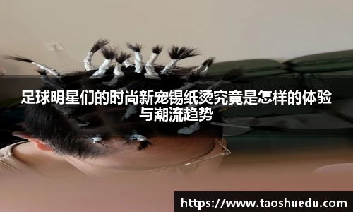 足球明星们的时尚新宠锡纸烫究竟是怎样的体验与潮流趋势